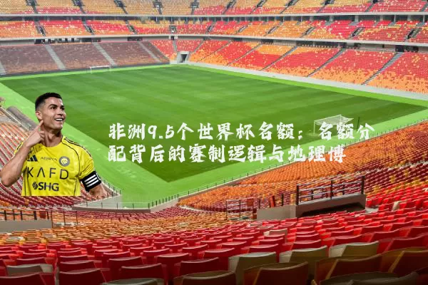 非洲9.5个世界杯名额:名额分配背后的赛制逻辑与地理博弈