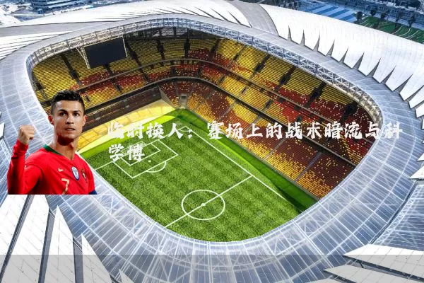 临时换人:赛场上的战术暗流与科学博弈